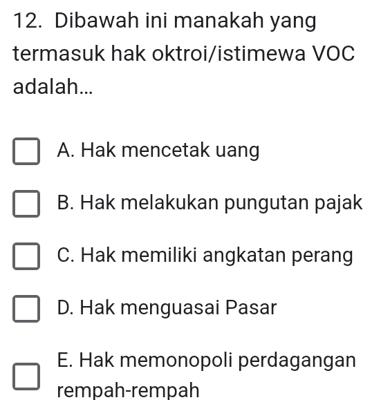 Dibawah ini manakah yang
termasuk hak oktroi/istimewa VOC
adalah...
A. Hak mencetak uang
B. Hak melakukan pungutan pajak
C. Hak memiliki angkatan perang
D. Hak menguasai Pasar
E. Hak memonopoli perdagangan
rempah-rempah