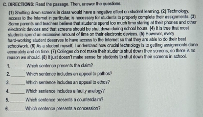 DIRECTIONS: Read the passage. Then, answer the questions. 
(1) Shutting down screens in class would have a negative effect on student learning. (2) Technology, 
access to the Internet in particular, is necessary for students to properly complete their assignments. (3) 
Some parents and teachers believe that students spend too much time staring at their phones and othe 
electronic devices and that screens should be shut down during school hours. (4) It is true that most 
students spend an excessive amount of time on their electronic devices. (5) However, every 
hard-working student deserves to have access to the Internet so that they are able to do their best 
schoolwork. (6) As a student myself, I understand how crucial technology is to getting assignments done 
accurately and on time. (7) Colleges do not make their students shut down their screens, so there is no 
reason we should. (8) It just doesn't make sense for students to shut down their screens in school. 
1._ Which sentence presents the claim? 
_ 
2. Which sentence includes an appeal to pathos? 
3._ Which sentence includes an appeal to ethos? 
4._ Which sentence includes a faulty analogy? 
5._ Which sentence presents a counterclaim? 
6._ Which sentence presents a concession?