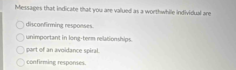 Messages that indicate that you are valued as a worthwhile individual are
disconfirming responses.
unimportant in long-term relationships.
part of an avoidance spiral.
confirming responses.