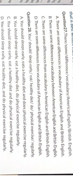 that is best whille
Question27.There/some/difference/vocabulary/AmericanEnglish/British English.
me A. There are some differences in vocabulary of American English and British English.
ne
ith
B. There are some differences in vocabulary between American English and British English.
C. There are some differences from vocabulary in American English and British English.
elv D. There are some differences from vocabulary of American English and British English.
ded
M Question 28. You/ should/ sleep early,/ eat/ healthy diet/ do/ physical exercise/ regularly.
ny. A. You should sleeps early, eats a healthy diet and does physical exercise regularly.
B. You should sleep early, eat a healthy diet, do physical exercise regularly.
hip C. You should sleep early, eat a healthy diet and do physical exercise regularly.
D. You should sleep early, eat healthy diet, and do physical exercise regularly.