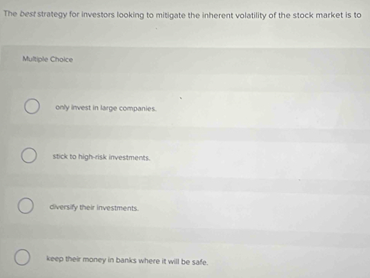 The best strategy for investors looking to mitigate the inherent volatility of the stock market is to
Multiple Choice
only invest in large companies.
stick to high-risk investments.
diversify their investments.
keep their money in banks where it will be safe.