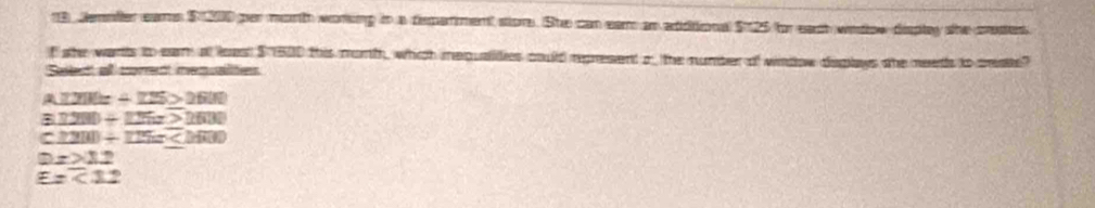 Jemoller eams $ 200 per month woring in a demerment stors. She can eam an addtional $125 for eact widow displey she crested.
f she wants to eam at least $ 1500 this month, whch mequalides could represent o the number of window deplays the needs to ceate?
Saite' al corrent memuate
A.72We==-125>2600
8.1280+125x>1630
c≥ 200+125=_ 
Dx>12
E=7.2