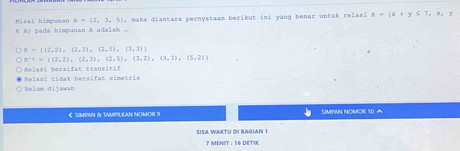 Misal himpunan A= 2,3,5 , maka diantara pernyataan berikut ini yang benar untuk relasi R= x+y≤ 7,x,y
E7 pada himpunan A adalah ...
R= (2,2),(2,3),(2,5),(3,3)
R^(-1)=I(2,2),(2,3),(2,5),(3,2),(3,3),(5,2))
Relasi bersifat transitif
Relasi tidak bersifat simetris
Belum dijawab
《 SIMPAN & TAMPILKAN NOMOR 9 SIMPAN NOMOR 10
SISA WAKTU DI BAGIAN 1
7 MENIT : 16 DETIK