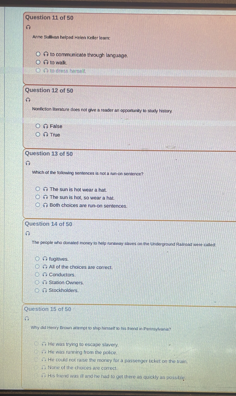 Anne Sullivan helped Helen Keller learn:
to communicate through language.
to walk.
( to dress herself.
Question 12 of 50
Nonfiction literature does not give a reader an opportunity to study history.
False
True
Question 13 of 50
Which of the following sentences is not a run-on sentence?
∩ The sun is hot wear a hat.
The sun is hot, so wear a hat.
Both choices are run-on sentences.
Question 14 of 50
The people who donated money to help runaway slaves on the Underground Railroad were called:
fugitives.
All of the choices are correct.
∩ Conductors
Station Owners.
∩ Stockholders.
Question 15 of 50
Why did Henry Brown attempt to ship himself to his friend in Pernsylvania?
He was trying to escape slavery.
He was running from the police.
∩ He could not raise the money for a passenger ticket on the train.
None of the choices are correct.
His friend was ill and he had to get there as quickly as possible