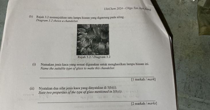 UltiChem 2024 - Cikgu Tan Jian Xiang 
(b) Rajah 3.2 menunjukkan satu lampu hiasan yang digantung pada siling. 
Diagram 3.2 shows a chandelier 
(i) Namakan jenis kaca yang sesuai digunakan untuk menghasilkan lampu hiasan ini. 
Name the suitable type of glass to make this chandelier. 
_ 
[1 markah / mark] 
(ii) Nyatakan dua sifat jenis kaca yang dinyatakan di 5 (b)(i). 
State two properties of the type of glass mentioned in 5 (b)(i). 
_ 
[2 markah / marks]