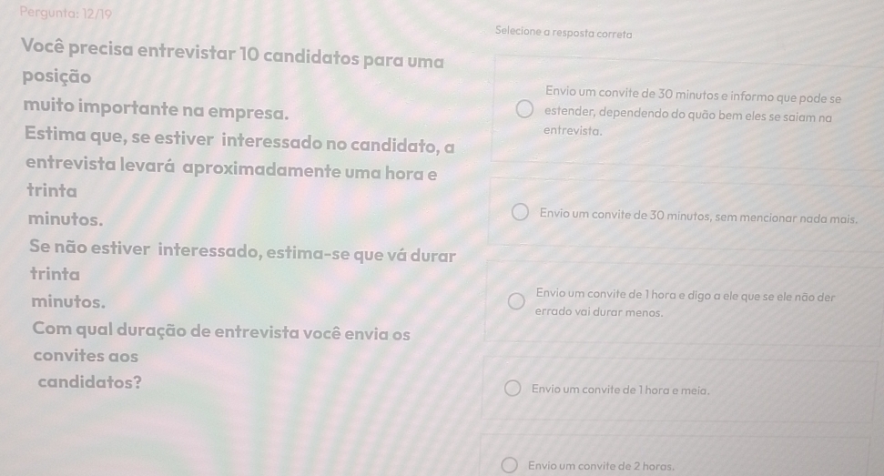 Pergunta: 12/19 Selecione a resposta correta
Você precisa entrevistar 10 candidatos para uma
posição Envio um convite de 30 minutos e informo que pode se
muito importante na empresa.
estender, dependendo do quão bem eles se saiam na
entrevista.
Estima que, se estiver interessado no candidato, a
entrevista levará aproximadamente uma hora e
trinta
minutos.
Envio um convite de 30 minutos, sem mencionar nada mais.
Se não estiver interessado, estima-se que vá durar
trinta
Envio um convite de 1 hora e digo a ele que se ele não der
minutos. errado vai durar menos.
Com qual duração de entrevista você envia os
convites aos
candidatos? Envio um convite de 1 hora e meia.
Envio um convite de 2 horas.