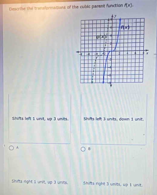 Describe the transformations of the cubic parent function f(x).
Shifts left 1 unit, up 3 units. Shifts left 3 units, down 1 unit.
A
B
Shifts right 1 unit, up 3 units. Shifts right 3 units, up 1 unit.