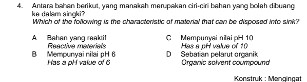 Antara bahan berikut, yang manakah merupakan ciri-ciri bahan yang boleh dibuang
ke dalam singki?
Which of the following is the characteristic of material that can be disposed into sink?
A Bahan yang reaktif C Mempunyai nilai pH 10
Reactive materials Has a pH value of 10
B Mempunyai nilai pH 6 D Sebatian pelarut organik
Has a pH value of 6 Organic solvent coumpound
Konstruk : Mengingat