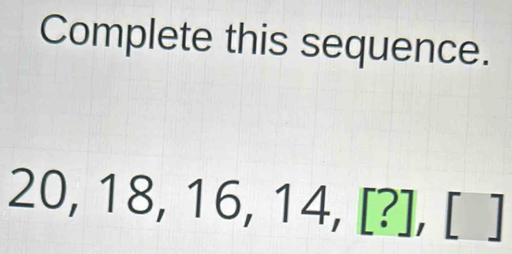 Complete this sequence.
20, 18, 16 ,14,[?],[] | .