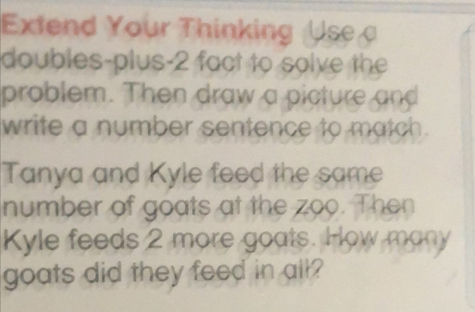 Extend Your Thinking Use 
doubles-plus-2 fact to solve the 
problem. Then draw a picture and 
write a number sentence to match. 
Tanya and Kyle feed the same 
number of goats at the zoo. Then 
Kyle feeds 2 more goats. How many 
goats did they feed in all?