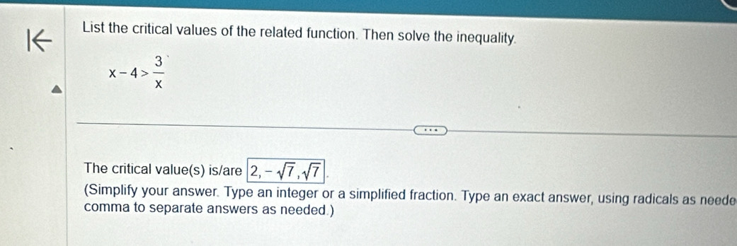 List the critical values of the related function. Then solve the inequality.
x-4> 3/x 
The critical value(s) is/are 2, -sqrt(7), sqrt(7)|. 
(Simplify your answer. Type an integer or a simplified fraction. Type an exact answer, using radicals as neede 
comma to separate answers as needed.)