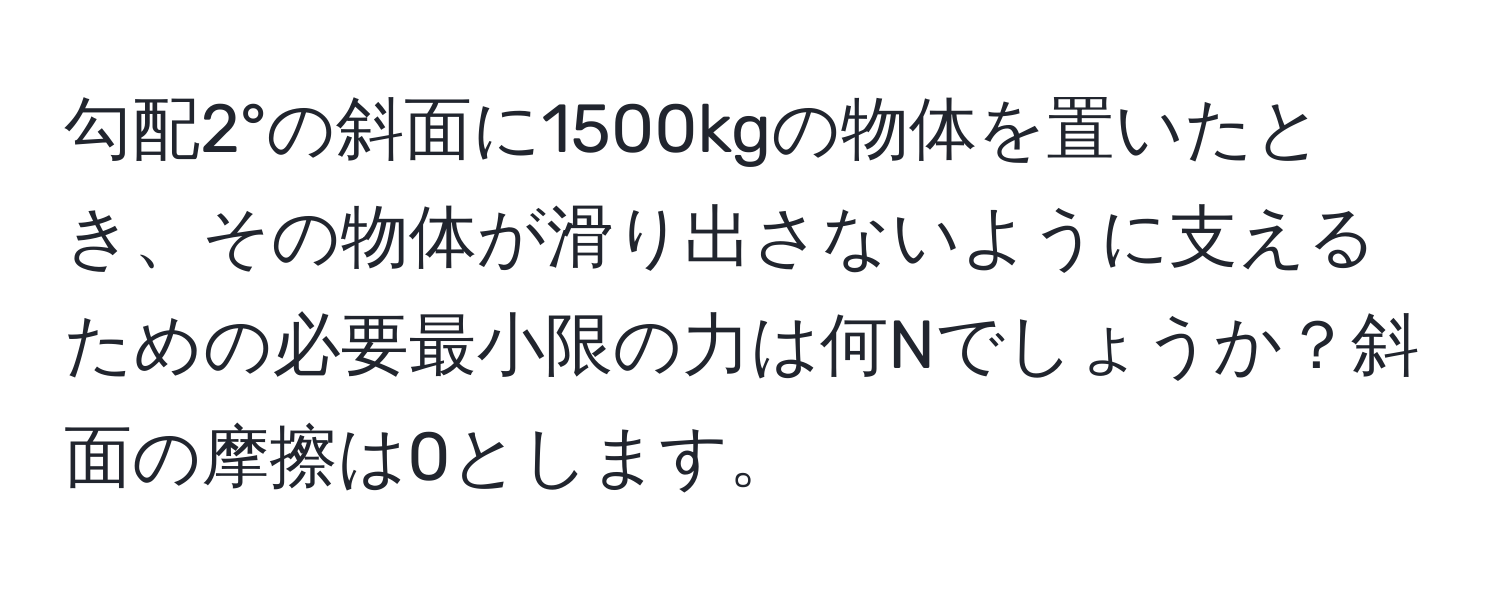 勾配2°の斜面に1500kgの物体を置いたとき、その物体が滑り出さないように支えるための必要最小限の力は何Nでしょうか？斜面の摩擦は0とします。