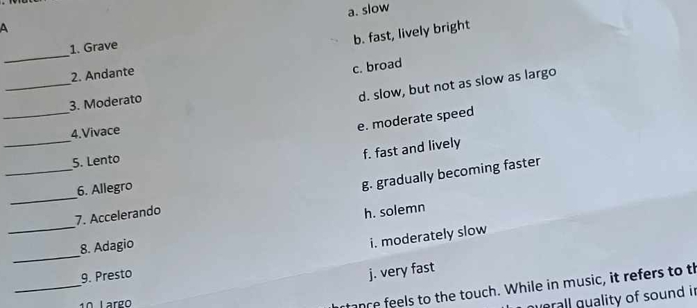 a. slow
A
1. Grave
b. fast, lively bright
_
2. Andante
c. broad
_
_
3. Moderato
d. slow, but not as slow as largo
4.Vivace
e. moderate speed
_
5. Lento
f. fast and lively
6. Allegro
__7. Accelerando g. gradually becoming faster
h. solemn
_
8. Adagio
i. moderately slow
_
_
9. Presto
j. very fast
1º Largo
fance feels to the touch. While in music, it refers to th
qerall guality of sound in