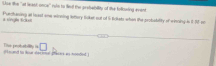 Use the "at least once" rule to find the probability of the following event. 
Purchasing at least one winning lottery ticket out of 5 tickets when the probability of winning is 0.08 on 
a single ticket 
The probability is □ 
(Round to four decimal places as needed.)