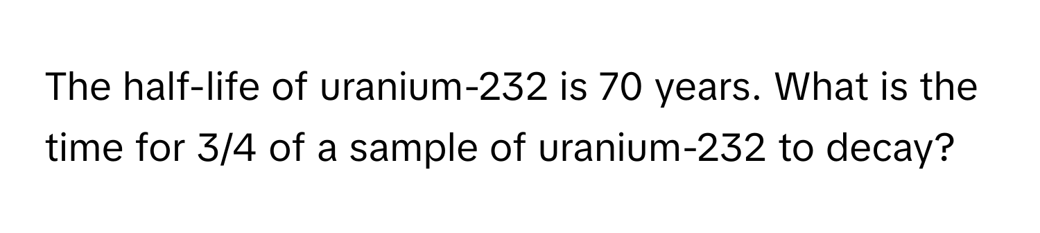 The half-life of uranium-232 is 70 years. What is the time for 3/4 of a sample of uranium-232 to decay?