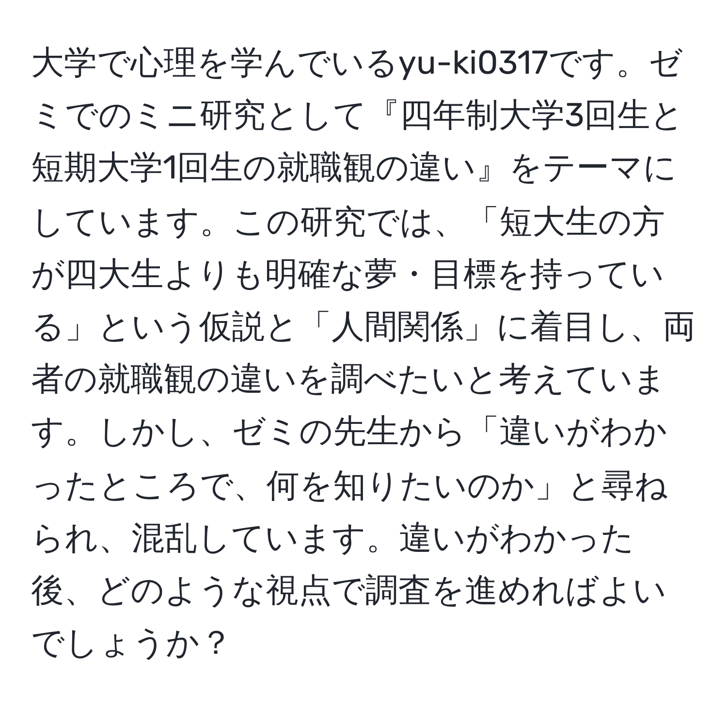 大学で心理を学んでいるyu-ki0317です。ゼミでのミニ研究として『四年制大学3回生と短期大学1回生の就職観の違い』をテーマにしています。この研究では、「短大生の方が四大生よりも明確な夢・目標を持っている」という仮説と「人間関係」に着目し、両者の就職観の違いを調べたいと考えています。しかし、ゼミの先生から「違いがわかったところで、何を知りたいのか」と尋ねられ、混乱しています。違いがわかった後、どのような視点で調査を進めればよいでしょうか？