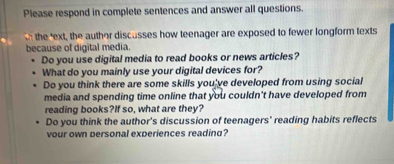 Please respond in complete sentences and answer all questions. 
n the ext, the author discusses how teenager are exposed to fewer longform texts 
because of digital media. 
Do you use digital media to read books or news articles? 
What do you mainly use your digital devices for? 
Do you think there are some skills you've developed from using social 
media and spending time online that you couldn't have developed from 
reading books?If so, what are they? 
Do you think the author's discussion of teenagers' reading habits reflects 
vour own personal experiences readind?