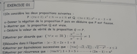 1)On considère les deux propositions suivantes :
P:(forall x∈ Z);x^2∈ NRightarrow x∈ N et Q:(exists x∈ R);x^2+x-2=0
a-Donner la négation de la proposition P puis en déduire que P est fausse. 
b-Montrer que la proposition Q est vraie. 
c-Déduire la valeur de vérité de la proposition QRightarrow P. 
2)Montrer par absurde que: (forall x∈ R): (x^2-1)/x^2+1 != 1
3)Résoudre dans & l'équation : |x-3|+2x+1=0
4)Montrer par équivalences successives que : (forall x∈ [-sqrt(2);sqrt(2)]);sqrt(2-x^2)-x≤ 2
5)Montrer par récurrence que : (∀π∈N*); 1+3+5+·s ·s +(2n-1)=n^2