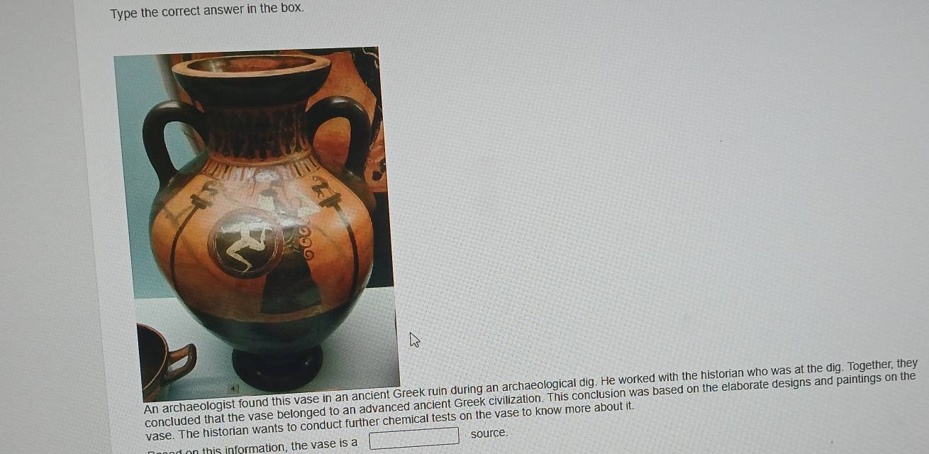 Type the correct answer in the box. 
Anuin during an archaeological dig. He worked with the historian who was at the dig. Together, they 
concluded that the vase belonged to an advanced ancient Greek civilization. This conclusion was based on the elaborate designs and paintings on the 
vase. The historian wants to conduct further chemical tests on the vase to know more about it. 
on this information, the vase is a source.