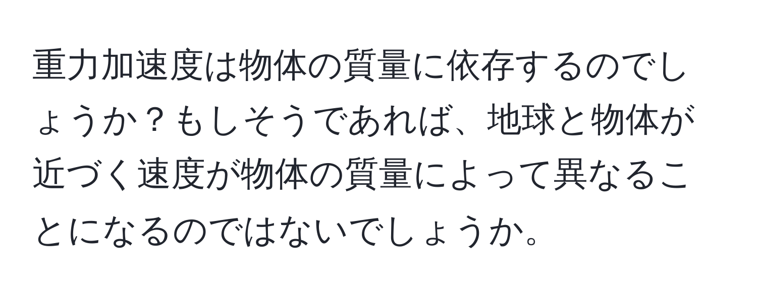 重力加速度は物体の質量に依存するのでしょうか？もしそうであれば、地球と物体が近づく速度が物体の質量によって異なることになるのではないでしょうか。