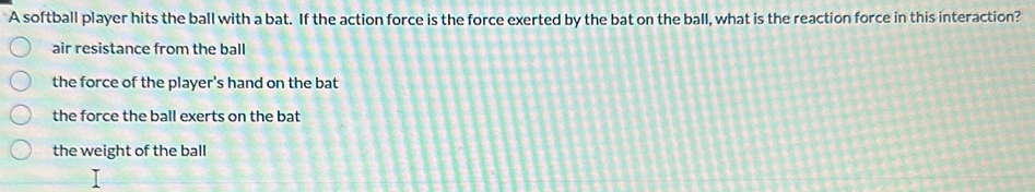 A softball player hits the ball with a bat. If the action force is the force exerted by the bat on the ball, what is the reaction force in this interaction?
air resistance from the ball
the force of the player's hand on the bat
the force the ball exerts on the bat
the weight of the ball