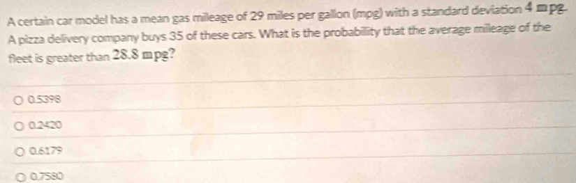 A certain car model has a mean gas mileage of 29 miles per gallon (mpg) with a standard deviation 4 mpg.
A pizza delivery company buys 35 of these cars. What is the probabillity that the average milleage of the
fleet is greater than 28.8 mpg?
0.5398
0.2420
0.6179
0.7580