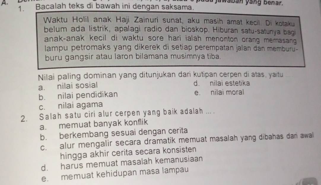 la jawabán yang benar.
A. Bacalah teks di bawah ini dengan saksama.
Waktu Holil anak Haji Zainuri sunat, aku masih amat kecil. Di kotaku
belum ada listrik, apalagi radio dan bioskop. Hiburan satu-satunya bagi
anak-anak kecil di waktu sore hari ialah menonton orang memasang
lampu petromaks yang dikerek di setiap perempatan jalan dan memburu-
buru gangsir atau laron bilamana musimnya tiba.
Nilai paling dominan yang ditunjukan dari kutipan cerpen di atas, yaitu_
a. nilai sosial d. nilai estetika
b. nilai pendidikan e. nilai moral
c. nilai agama
2. Salah satu ciri alur cerpen yang baik adalah ... .
a. memuat banyak konflik
b. berkembang sesuai dengan cerita
c. alur mengalir secara dramatik memuat masalah yang dibahas dari awal
hingga akhir cerita secara konsisten
d. harus memuat masalah kemanusiaan
e. memuat kehidupan masa lampau