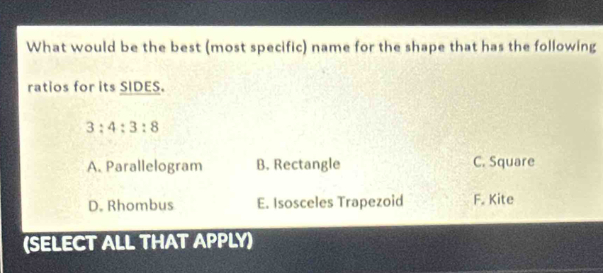 What would be the best (most specific) name for the shape that has the following
ratios for its SIDES.
3:4:3:8
A. Parallelogram B. Rectangle C. Square
D. Rhombus E. Isosceles Trapezoid F. Kite
(SELECT ALL THAT APPLY)