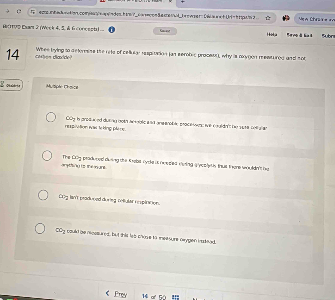 +
ezto.mheducation.com/ext/map/index.html?_con=con&external_browser =0 0&launchUrl=https%2. New Chrome av
BIO1170 Exam 2 (Week 4, 5, & 6 concepts) ... Saved Help Save & Exit Subm
When trying to determine the rate of cellular respiration (an aerobic process), why is oxygen measured and not
14 carbon dioxide?
8 01:08:51 Multiple Choice
CO_2 is produced during both aerobic and anaerobic processes; we couldn't be sure cellular
respiration was taking place.
The CO_2 produced during the Krebs cycle is needed during glycolysis thus there wouldn't be
anything to measure.
CO_2 isn't produced during cellular respiration.
CO_2 could be measured, but this lab chose to measure oxygen instead.
Prev 14 of 50