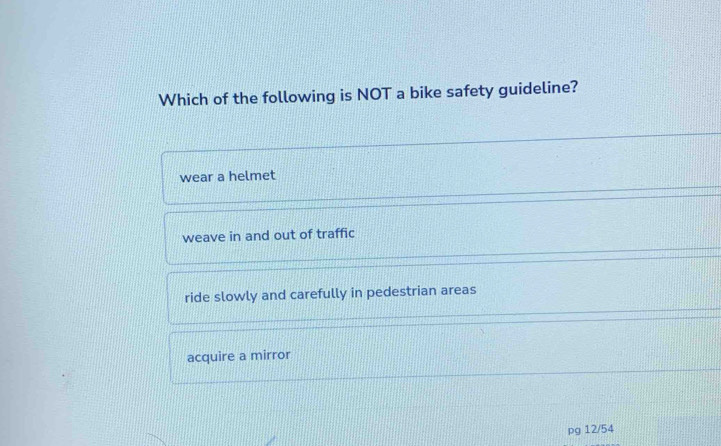 Which of the following is NOT a bike safety guideline?
wear a helmet
weave in and out of traffic
ride slowly and carefully in pedestrian areas
acquire a mirror
pg 12/54