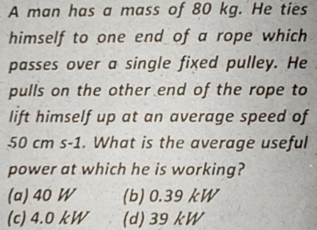 A man has a mass of 80 kg. He ties
himself to one end of a rope which 
passes over a single fixed pulley. He
pulls on the other end of the rope to
lift himself up at an average speed of
50 cm s-1. What is the average useful
power at which he is working?
(a) 40 W (b) 0.39 kW
(c) 4.0 kW (d) 39 kW