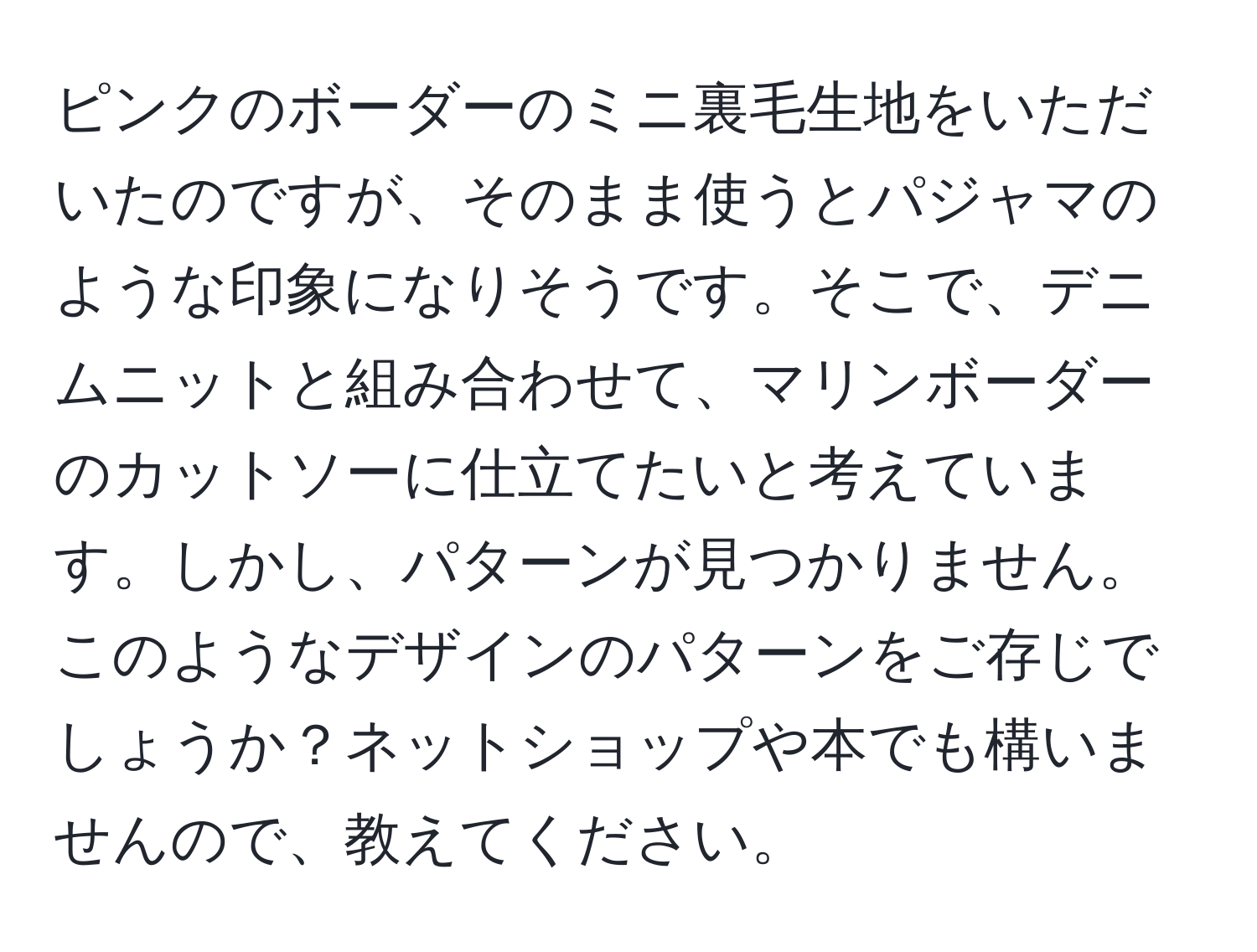 ピンクのボーダーのミニ裏毛生地をいただいたのですが、そのまま使うとパジャマのような印象になりそうです。そこで、デニムニットと組み合わせて、マリンボーダーのカットソーに仕立てたいと考えています。しかし、パターンが見つかりません。このようなデザインのパターンをご存じでしょうか？ネットショップや本でも構いませんので、教えてください。