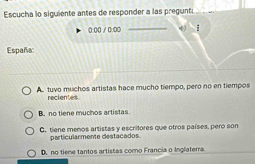 Escucha lo siguiente antes de responder a las preguntas o.
0:00/0:00 
_
:
España:
A. tuvo muchos artistas hace mucho tiempo, pero no en tiempos
recientes.
B. no tiene muchos artistas.
C. tiene menos artistas y escritores que otros países, pero son
particularmente destacados.
D. no tiene tantos artistas como Francia o Inglaterra.