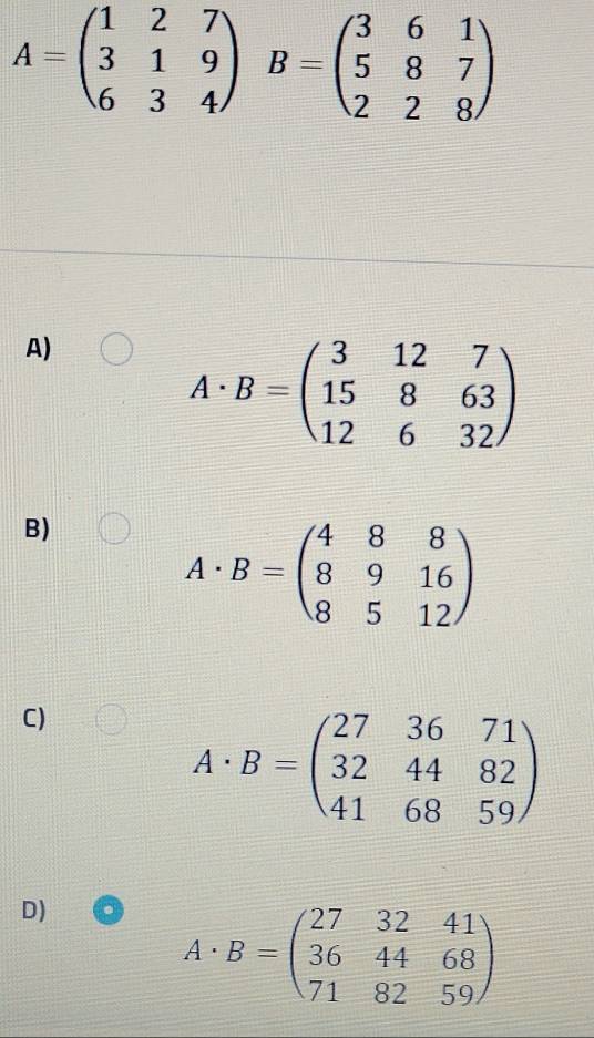 A=beginpmatrix 1&2&7 3&1&9 6&3&4endpmatrix B=beginpmatrix 3&6&1 5&8&7 2&2&8endpmatrix
A)
A· B=beginpmatrix 3&12&7 15&8&63 12&6&32endpmatrix
B)
A· B=beginpmatrix 4&8&8 8&9&16 8&5&12endpmatrix
C)
A· B=beginpmatrix 27&36&71 32&44&82 41&68&59endpmatrix
D)
A· B=beginpmatrix 27&32&41 36&44&68 71&82&59endpmatrix