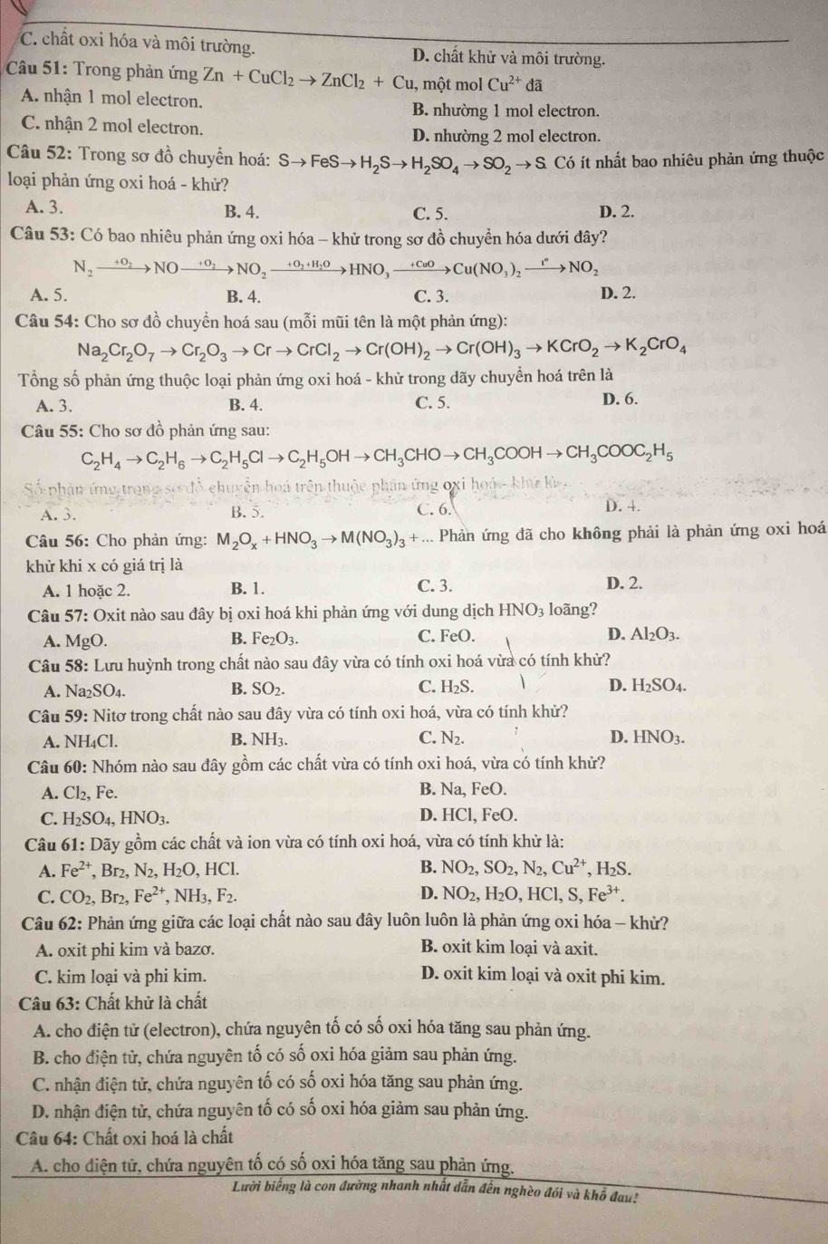 C. chất oxi hóa và môi trường. D. chất khử và môi trường.
* Câu 51: Trong phản ứng Zn+CuCl_2to ZnCl_2+Cu , một mol Cu^(2+) đã
A. nhận 1 mol electron.
B. nhường 1 mol electron.
C. nhận 2 mol electron.
D. nhường 2 mol electron.
Câu 52: Trong sơ đồ chuyển hoá: Sto FeSto H_2Sto H_2SO_4to SO_2to S Có ít nhất bao nhiêu phản ứng thuộc
loại phản ứng oxi hoá - khử?
A. 3. B. 4. C. 5. D. 2.
Câu 53: Có bao nhiêu phản ứng oxi hóa - khử trong sơ đồ chuyền hóa dưới đây?
N_2xrightarrow +O_2NOxrightarrow +O_2NO_2xrightarrow +O_2+H_2OHNO_3to Cu(NO_3)_2xrightarrow I°NO_2
A. 5. B. 4. C. 3.
D. 2.
Câu 54: Cho sơ đồ chuyền hoá sau (mỗi mũi tên là một phản ứng):
Na_2Cr_2O_7to Cr_2O_3to Crto CrCl_2to Cr(OH)_2to Cr(OH)_3to KCrO_2to K_2CrO_4
Tổng số phản ứng thuộc loại phản ứng oxi hoá - khử trong dãy chuyển hoá trên là
A. 3. B. 4. C. 5. D. 6.
Câu 55: Cho sơ đồ phản ứng sau:
C_2H_4to C_2H_6to C_2H_5Clto C_2H_5OHto CH_3CHOto CH_3COOHto CH_3COOC_2H_5
Số phận ứng trong sơ đồ chuyển hoá trên thuộc phân ứng oxi hoá- khứ kỳ
A. 3. B. 5. C. 6. D. 4.
Câu 56: Cho phản ứng: M_2O_x+HNO_3to M(NO_3)_3 + ... Phản ứng đã cho không phải là phản ứng oxi hoá
khử khi x có giá trị là
A. 1 hoặc 2. B. 1. C. 3. D. 2.
Câu 57: Oxit nào sau đây bị oxi hoá khi phản ứng với dung dịch HNO_3 loãng?
B.
C.
A. MgO. Fe_2O_3. FeO. D. Al_2O_3.
Câu 58: Lưu huỳnh trong chất nào sau đây vừa có tính oxi hoá vừa có tính khử?
A. Na _2SO_4. B. SO_2. C. H_2S. D. H_2SO_4.
Câu 59: Nitơ trong chất nào sau đây vừa có tính oxi hoá, vừa có tính khử?
A. NH₄Cl. B. NH3. C. N_2. D. HNO_3.
Câu 60: Nhóm nào sau đây gồm các chất vừa có tính oxi hoá, vừa có tính khử?
A. Cl_2,Fe. B. Na, FeO.
C. H_2SO_4,HNO_3. D. HCl, FeO.
Câu 61: Dãy gồm các chất và ion vừa có tính oxi hoá, vừa có tính khử là:
B.
A. Fe^(2+) ,Br_2,N_2,H_2O,HCl. NO_2,SO_2,N_2,Cu^(2+),H_2S.
C. CO_2,Br_2,Fe^(2+),NH_3,F_2. D. NO_2,H_2O,HCl,S,Fe^(3+).
Câu 62: Phản ứng giữa các loại chất nào sau đây luôn luôn là phản ứng oxi hóa - khử?
A. oxit phi kim và bazơ. B. oxit kim loại và axit.
C. kim loại và phi kim. D. oxit kim loại và oxit phi kim.
Câu 63: Chất khử là chất
A. cho điện tử (electron), chứa nguyên tố có số oxi hóa tăng sau phản ứng.
B. cho điện tử, chứa nguyên tố có số oxi hóa giảm sau phản ứng.
C. nhận điện tử, chứa nguyên tố có số oxi hóa tăng sau phản ứng.
D. nhận điện tử, chứa nguyên tố có số oxi hóa giảm sau phản ứng.
Câu 64: Chất oxi hoá là chất
A. cho điện tử, chứa nguyên tố có số oxi hóa tăng sau phản ứng.
Lười biếng là con đường nhanh nhất dẫn đến nghèo đói và khổ đau!
