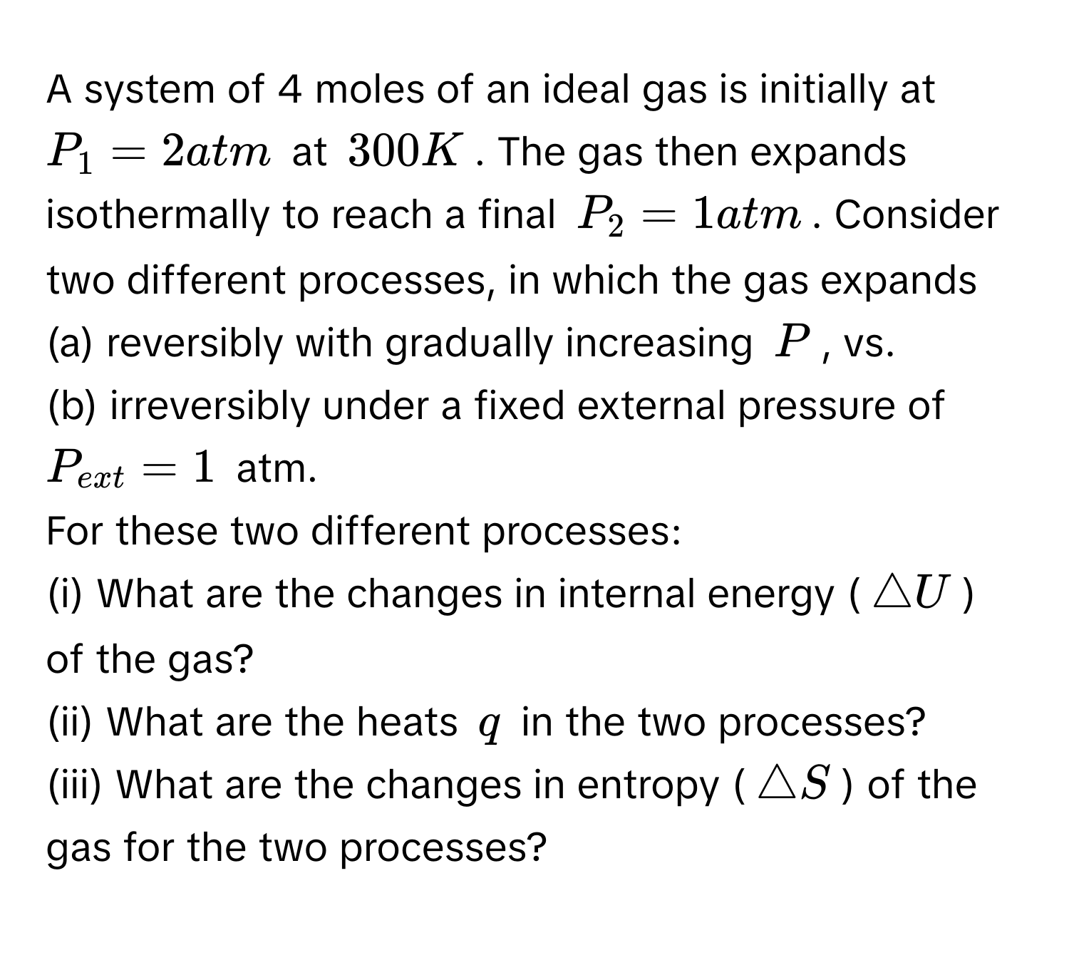 A system of 4 moles of an ideal gas is initially at $P_1=2atm$ at $300K$. The gas then expands isothermally to reach a final $P_2=1atm$. Consider two different processes, in which the gas expands 
(a) reversibly with gradually increasing $P$, vs.
(b) irreversibly under a fixed external pressure of $P_ext=1$ atm.
For these two different processes:
(i) What are the changes in internal energy ($△ U$) of the gas?
(ii) What are the heats $q$ in the two processes?
(iii) What are the changes in entropy ($△ S$) of the gas for the two processes?