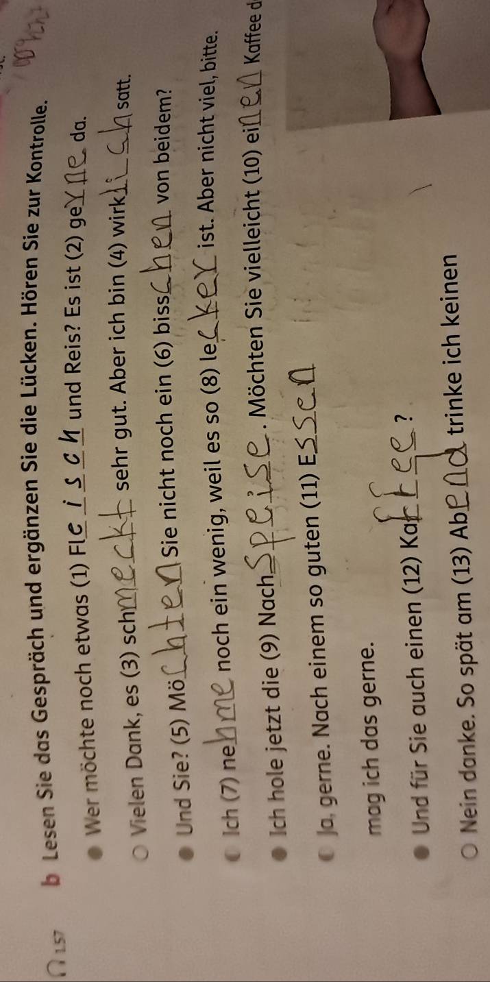 ∩l.57 b Lesen Sie das Gespräch und ergänzen Sie die Lücken. Hören Sie zur Kontrolle. 
Wer möchte noch etwas (1) Fl__ 
und Reis? Es ist (2) ge_ da. 
Vielen Dank, es (3) sch_ 
sehr gut. Aber ich bin (4) wirk_ _satt. 
Und Sie? (5) Mö_ Sie nicht noch ein (6) biss_ 
von beidem? 
Ich (7) ne_ noch ein wenig, weil es so (8) le_ 
ist. Aber nicht viel, bitte. 
Ich hole jetzt die (9) Nach_ 
. Möchten Sie vielleicht (10) ei_ Kaffee d 
Ja, gerne. Nach einem so guten (11) E_ 
mag ich das gerne. 
Und für Sie auch einen (12) Kaj_ 
_? 
Nein danke. So spät am (13) Ab_ trinke ich keinen