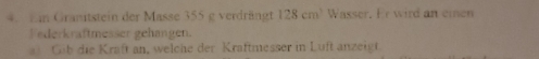 Granitstein der Masse 355 g verdrängt 128cm^3 Wasser. Er wird an einen 
Federkraftmesser gehangen. 
l Gib die Kraft an, welche der Kraftmesser in Luft anzeigt