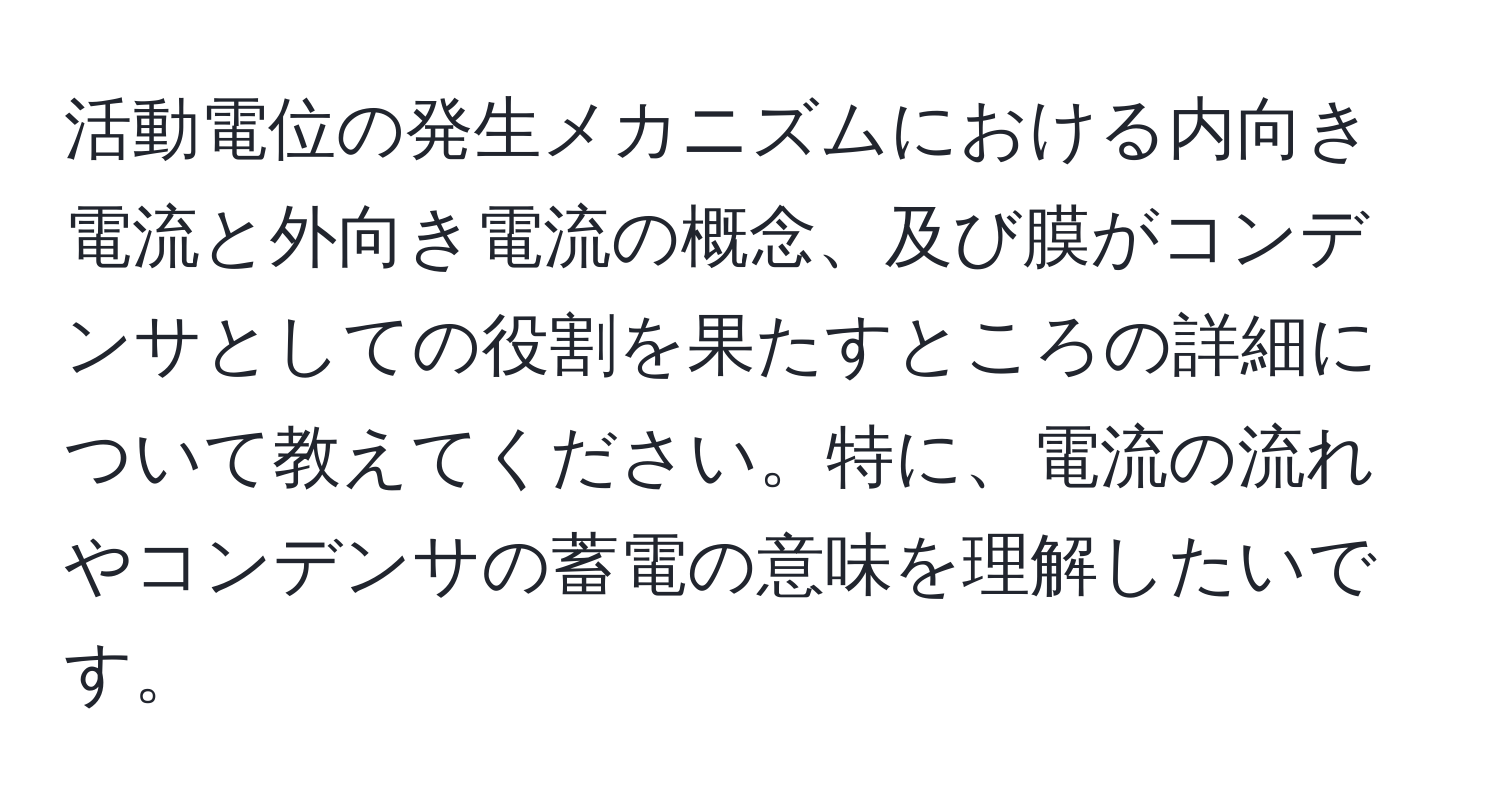 活動電位の発生メカニズムにおける内向き電流と外向き電流の概念、及び膜がコンデンサとしての役割を果たすところの詳細について教えてください。特に、電流の流れやコンデンサの蓄電の意味を理解したいです。