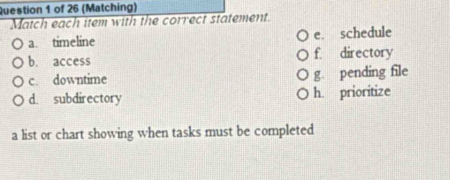 (Matching)
Match each item with the correct statement.
a. timeline e. schedule
b. access f. directory
c. downtime g. pending file
d. subdirectory h. prioritize
a list or chart showing when tasks must be completed