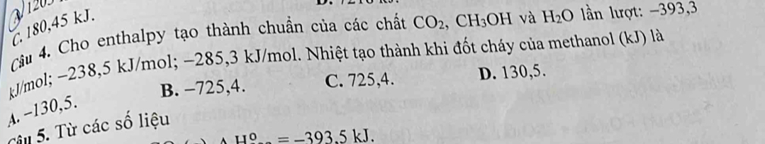 . 180,45 kJ.
Câu 4. Cho enthalpy tạo thành chuẩn của các chất CO_2, CH_3OH và H_2O lần lượt: -393,3
kJ/mol; ~238, 5 kJ/mol; −285, 3 kJ/mol. Nhiệt tạo thành khi đốt cháy của methanol (kJ) là
B. −725, 4. C. 725, 4. D. 130,5.
A. −130, 5.
Câu 5. Từ các số liệu
AH°=-393.5kJ.