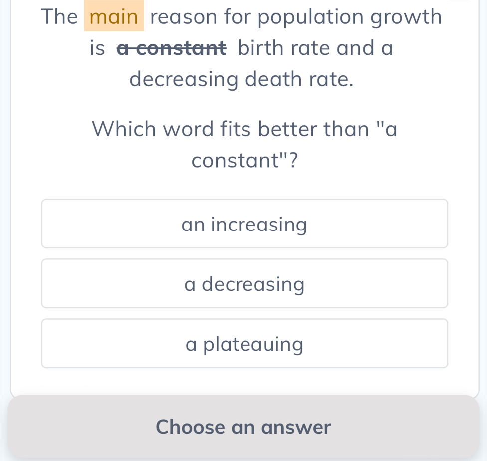 The main reason for population growth
is a constant birth rate and a
decreasing death rate.
Which word fits better than "a
constant"?
an increasing
a decreasing
a plateauing
Choose an answer