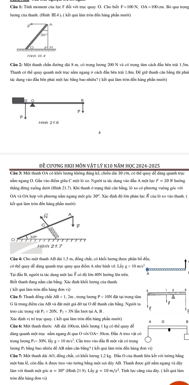 Tính moment của lưc F đối với truc quay O. Cho biết F=100N,OA=100cm. Bỏ qua trọng
lượng của thanh. (Hình III.4 ). ( kết quả làm tròn đến hàng phần mười)
F A
30°
H
T  m
Hinh III.4
Câu 2: Một thanh chẵn đường dài 8 m, có trọng lượng 200 N và có trọng tâm cách đầu bên trái 1,5m.
Thanh có thể quay quanh một trục nằm ngang ở cách đầu bên trái 1,8m. Để giữ thanh cân bằng thì phải
tác dung vào đầu bên phải một lưc bằng bao nhiêu? ( kết quả làm tròn đến hàng phần mười)
4
đề cươnG hKII mÔN vật lý k10 năm họC 2024-2025
Câu 3: Một thanh OA có khối lượng không đáng kể, chiều dài 30 cm, có thể quay dể dàng quanh trục
nằm ngang O. Gắn vào điểm giữa C một lò xo. Người ta tác dụng vào đầu A một lực F=20 N hướng
thẳng đứng xuống dưới (Hình 21.7). Khi thanh ở trạng thái cân bằng, lò xo có phương vuông góc với
OA và OA hợp với phương nằm ngang một góc 30^o. Xác định độ lớn phản lực N của lò xo vào thanh. (
kết quả làm tròn đến hàng phần mười)
Câu 4: Cho một thanh AB dài 1,5 m, đồng chất, có khối lượng được phân bố đều,
có thể quay dễ dàng quanh trục quay qua điểm A như hình vẽ. Lấy g=10m/s^2
Tại đầu B, người ta tác dụng một lực F có độ lớn 40N hướng lên trên. A
Biết thanh đang nằm cân bằng. Xác định khối lượng của thanh.
( kết quả làm tròn đến hàng đơn vị) 
Câu 5: Thanh đồng chất AB=1,2m , trọng lượng P=10N đặt tại trọng tâm
G là trung điểm của AB và đặt một giá đỡ tại O đề thanh cân bằng. Người ta
treo các trọng vật P_1=20N,P_2=3N lần lượt tại A, B .
Xác định vị trí trục quay. ( kết quả làm tròn đến hàng phần mười) A 0 B
Câu 6: Một thanh thước AB dài 100cm, khối lượng 1 kg có thể quay dễ
dàng quanh một trục nằm ngang đi qua O với OA=30cm. Đầu A treo vật có
trọng lượng P_1=30N , lấy g=10m/s^2. Cần treo vào đầu B một vật có trọng
lượng P₂ bằng bao nhiêu để AB nằm cân bằng? ( kết quả làm tròn đến hàng đơn vị)
Câu 7: Một thanh dài AO, đồng chất, có khối lương 1,2 kg. Đầu O của thanh liên kết với tường bằng
một bản lề, còn đầu A được treo vào tường bằng một sợi dây AB. Thanh được giữ nằm ngang và dây
làm với thanh một góc alpha =30^o (Hình 21.9). Lấy g=10m/s^2. Tính lực căng của dây. ( kết quả làm
tròn đến hàng đơn vị)