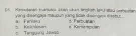 Kesadaran manusia akan akan tingkah laku atau perbuatan
yang disengaja maupun yang tidak disengaja disebut...
a. Perilaku d. Perbuatan
b. Keikhlasan e. Kemampuan
c. Tanggung Jawab