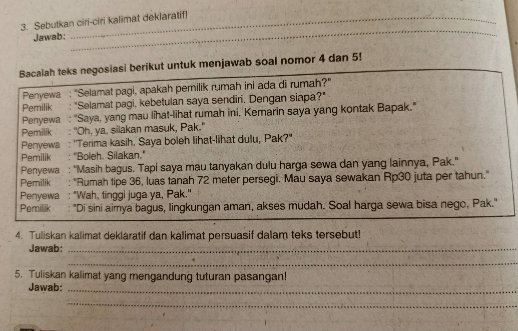 Sebutkan ciri-ciri kalimat deklaratif! 
Jawab: 
_ 
Bacalah teks negosiasi berikut untuk menjawab soal nomor 4 dan 5! 
Penyewa : "Selamat pagi, apakah pemilik rumah ini ada di rumah?" 
Pemilik : "Selamat pagi, kebetulan saya sendiri. Dengan siapa?" 
Penyewa : "Saya, yang mau lihat-lihat rumah ini. Kemarin saya yang kontak Bapak." 
Pemilik : "Oh, ya, silakan masuk, Pak." 
Penyewa : "Terima kasih. Saya boleh lihat-lihat dulu, Pak?" 
Pemilik : "Boleh. Silakan." 
Penyewa : "Masih bagus. Tapi saya mau tanyakan dulu harga sewa dan yang lainnya, Pak." 
Pemilik : "Rumah tipe 36, luas tanah 72 meter persegi. Mau saya sewakan Rp30 juta per tahun." 
Penyewa : "Wah, tinggi juga ya, Pak." 
Pemilik : "Di sini airnya bagus, lingkungan aman, akses mudah. Soal harga sewa bisa nego, Pak." 
4. Tuliskan kalimat deklaratif dan kalimat persuasif dalam teks tersebut! 
Jawab:_ 
_ 
5. Tuliskan kalimat yang mengandung tuturan pasangan! 
Jawab:_ 
_