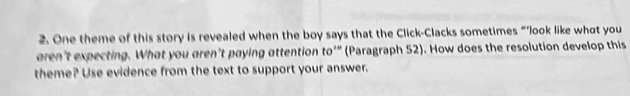 One theme of this story is revealed when the boy says that the Click-Clacks sometimes “‘look like what you 
eren't expecting. What you aren’t paying attention to'” (Paragraph 52). How does the resolution develop this 
theme? Use evidence from the text to support your answer.