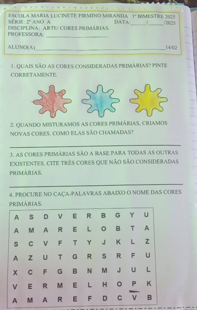 ESCOLA MARIA LUCINETE FIRMINO MIRANDA 1° BIMESTRE 2025 
Série: 2° ANO A DATA:_ 1_ /2025 
DISCIPLINA: ARTE/ CORES PRIMÁRIAS. 
PROFESSORA: 
_ 
ALUNO(A)_ 14/02 
1. QUAIS SÃO AS CORES CONSIDERADAS PRIMÁRIAS? PINTE 
CORRETAMENTE. 
2. QUANDO MISTURAMOS AS CORES PRIMÁRIAS, CRIAMOS 
NOVAS CORES. COMO ELAS SÃO CHAMADAS? 
_ 
3. AS CORES PRIMÁRIAS SÃO A BASE PARA TODAS AS OUTRAS 
EXISTENTES. CITE TRÊS CORES QUE NÃO SÃO CONSIDERADAS 
PRIMÁRIAS. 
_ 
4. PROCURE NO CAÇA-PALAVRAS ABAIXO O NOME DAS CORES