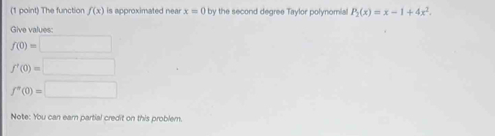 The function f(x) is approximated near x=0 by the second degree Taylor polynomial P_2(x)=x-1+4x^2. 
Give values:
f(0)=□
f'(0)=□
f'prime (0)=□
Note: You can earn partial credit on this problem.