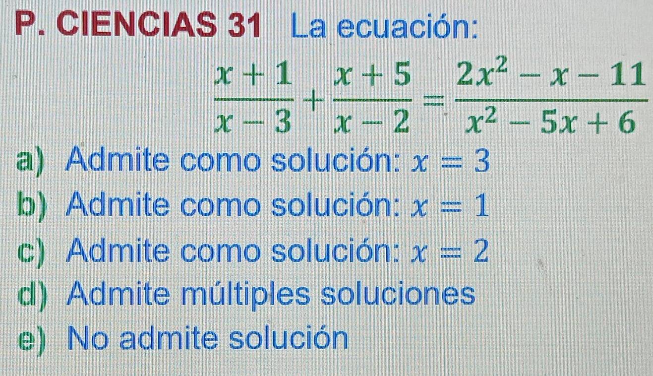 CIENCIAS 31 La ecuación:
 (x+1)/x-3 + (x+5)/x-2 = (2x^2-x-11)/x^2-5x+6 
a) Admite como solución: x=3
b) Admite como solución: x=1
c) Admite como solución: x=2
d) Admite múltiples soluciones
e) No admite solución