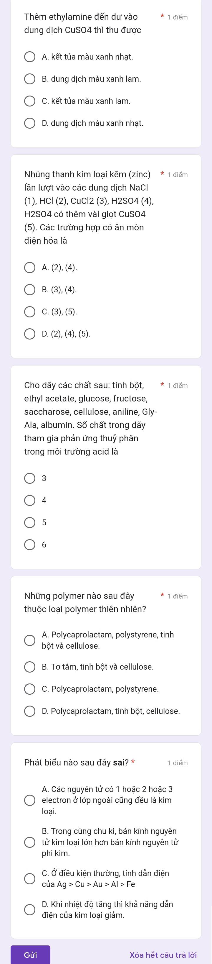 Thêm ethylamine đến dư vào
dung dịch CuSO4 thì thu được
A. kết tủa màu xanh nhạt.
B. dung dịch màu xanh lam.
C. kết tủa màu xanh lam.
D. dung dịch màu xanh nhat.
Nhúng thanh kim loại kẽm (zinc) * 1 điểm
lần lượt vào các dung dịch NaCl
(1),HCl(2),CuCl2(3 3), H2SO4 (4),
H2SO4 có thêm vài giọt CuSO4
(5). Các trường hợp có ăn mòn
điện hóa là
A (2),(4)
B. (3),(4).
C (3),(5).
D.(2),(4),(5).
Cho dãy các chất sau: tinh bột, 1 điểm
ethyl acetate, glucose, fructose,
saccharose, cellulose, aniline, Gly-
Ala, albumin. Số chất trong dãy
tham gia phản ứng thuỷ phân
trong môi trường acid là
3
4
5
6
Những polymer nào sau đây 1 điểm
thuộc loại polymer thiên nhiên?
A. Polycaprolactam, polystyrene, tinh
bột và cellulose.
B. Tơ tằm, tinh bột và cellulose
C. Polycaprolactam, polystyrene.
D. Polycaprolactam, tinh bột, cellulose.
Phát biểu nào sau đây sai? * 1 điểm
A. Các nguyên tử có 1 hoặc 2 hoặc 3
electron ở lớp ngoài cũng đều là kim
loại.
B. Trong cùng chu kì, bán kính nguyên
tử kim loại lớn hơn bán kính nguyên tử
phi kim.
C. Ở điều kiện thường, tính dẫn điện
của Ag>Cu>Au>Al>Fe
D. Khi nhiệt độ tăng thì khả năng dẫn
điện của kim loại giảm.
Gửi Xóa hết câu trả lời